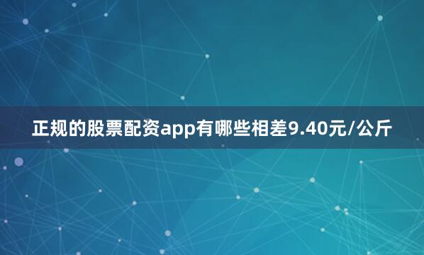 正规的股票配资app有哪些相差9.40元/公斤