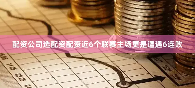 配资公司选配资配资近6个联赛主场更是遭遇6连败