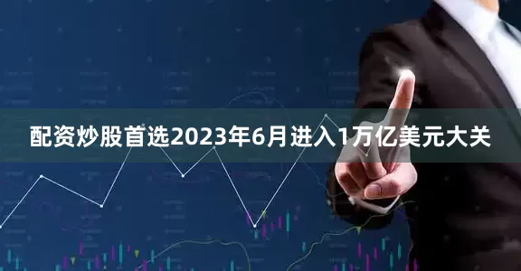 配资炒股首选2023年6月进入1万亿美元大关