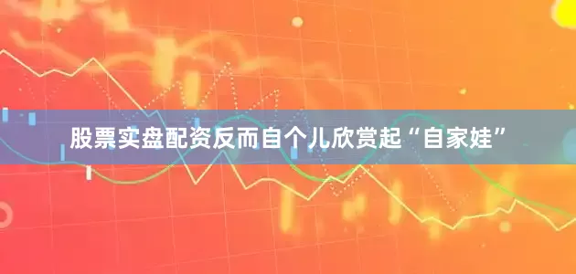 股票实盘配资反而自个儿欣赏起“自家娃”