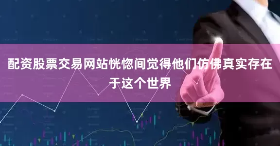 配资股票交易网站恍惚间觉得他们仿佛真实存在于这个世界