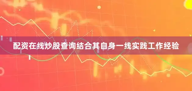 配资在线炒股查询结合其自身一线实践工作经验