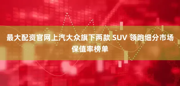 最大配资官网上汽大众旗下两款 SUV 领跑细分市场保值率榜单