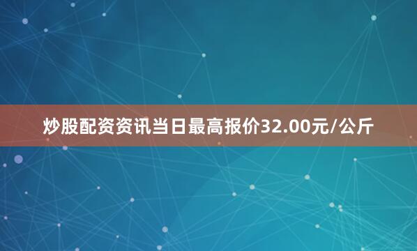 炒股配资资讯当日最高报价32.00元/公斤