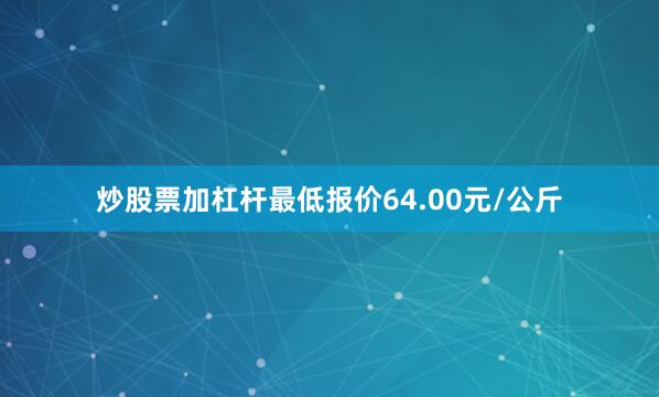 炒股票加杠杆最低报价64.00元/公斤