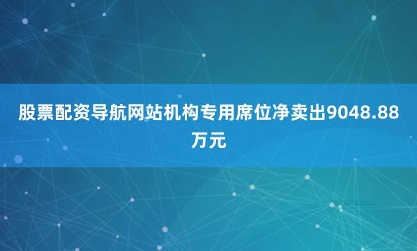 股票配资导航网站机构专用席位净卖出9048.88万元