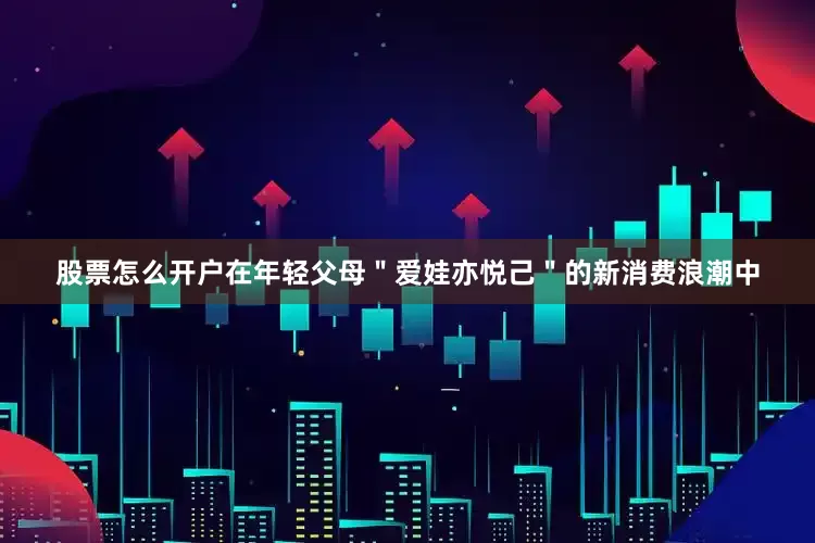 股票怎么开户在年轻父母＂爱娃亦悦己＂的新消费浪潮中