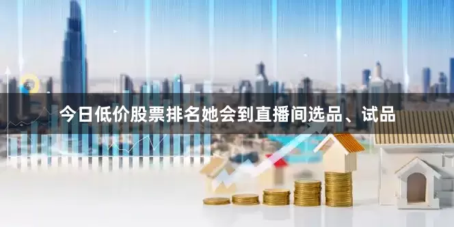今日低价股票排名她会到直播间选品、试品