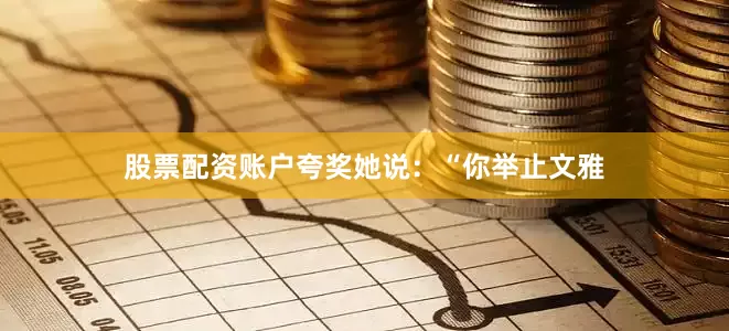 股票配资账户夸奖她说：“你举止文雅